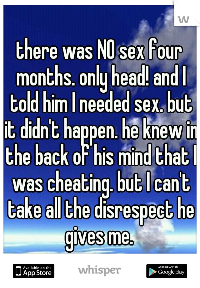 there was NO sex four months. only head! and I told him I needed sex. but it didn't happen. he knew in the back of his mind that I was cheating. but I can't take all the disrespect he gives me. 