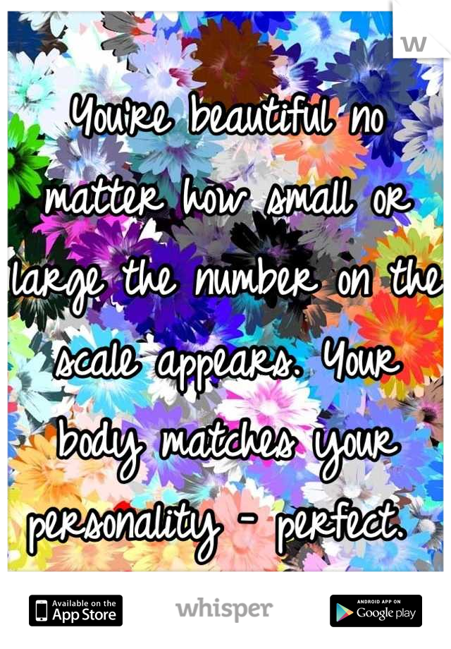 You're beautiful no matter how small or large the number on the scale appears. Your body matches your personality - perfect. 