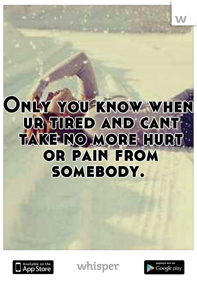 Only you know when ur tired and cant take no more hurt or pain from somebody. 