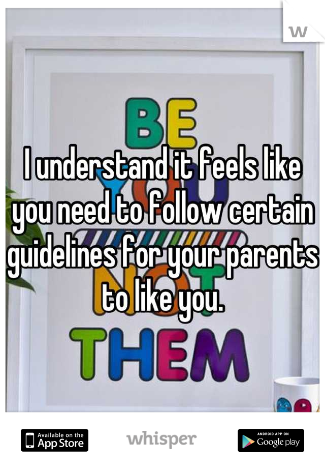 I understand it feels like you need to follow certain guidelines for your parents to like you.