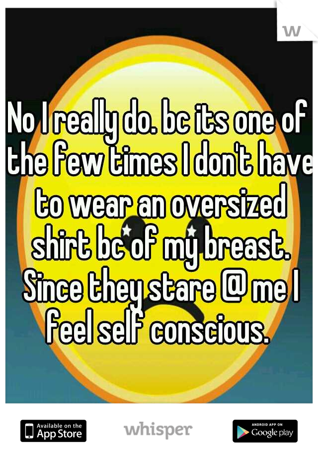 No I really do. bc its one of the few times I don't have to wear an oversized shirt bc of my breast. Since they stare @ me I feel self conscious. 