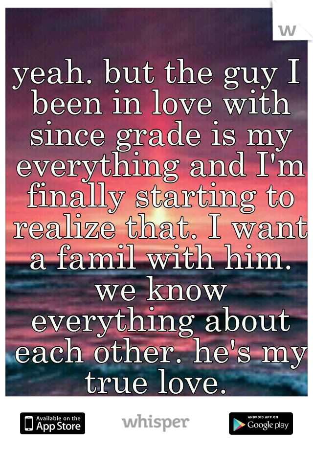 yeah. but the guy I been in love with since grade is my everything and I'm finally starting to realize that. I want a famil with him. we know everything about each other. he's my true love. 