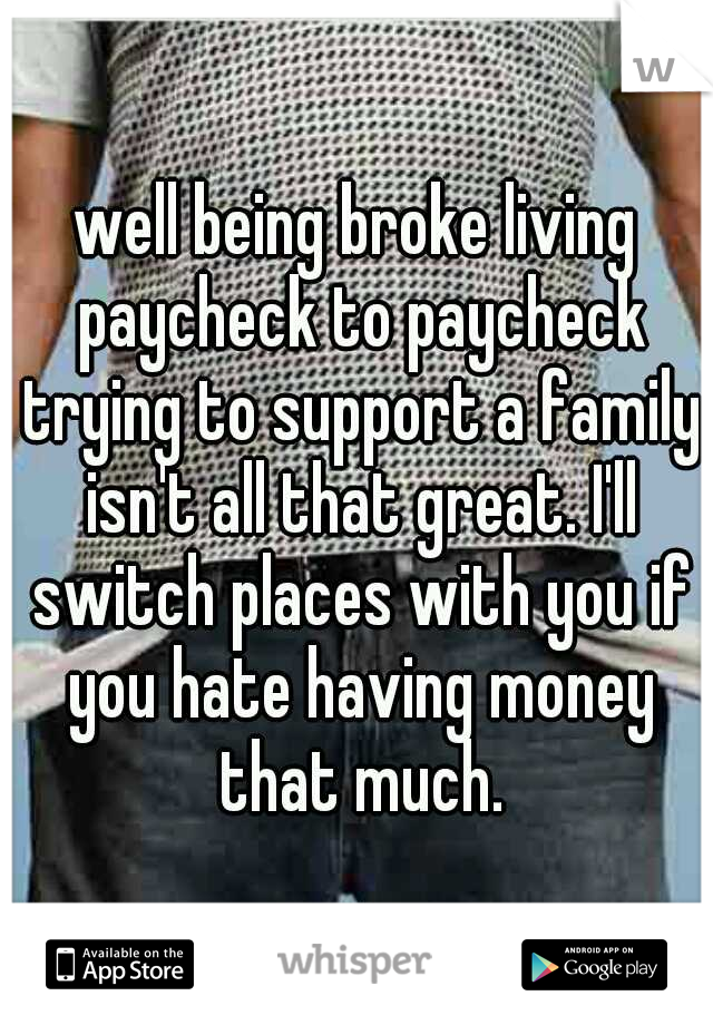 well being broke living paycheck to paycheck trying to support a family isn't all that great. I'll switch places with you if you hate having money that much.