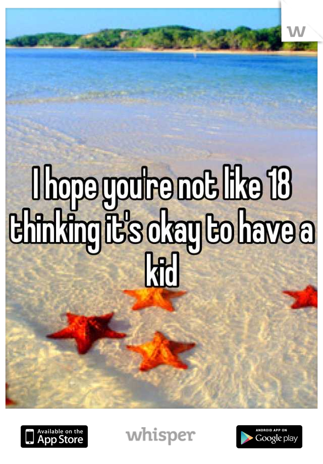 I hope you're not like 18 thinking it's okay to have a kid