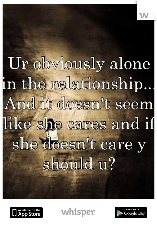 Ur obviously alone in the relationship... And it doesn't seem like she cares and if she doesn't care y should u?