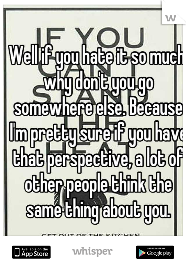 Well if you hate it so much, why don't you go somewhere else. Because I'm pretty sure if you have that perspective, a lot of other people think the same thing about you.