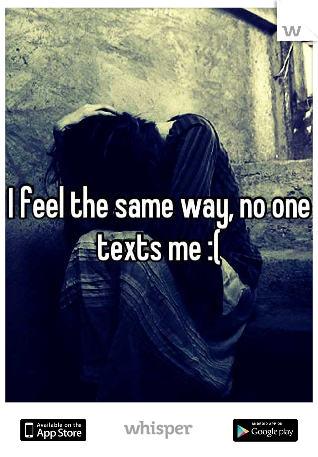 I feel the same way, no one texts me :(
