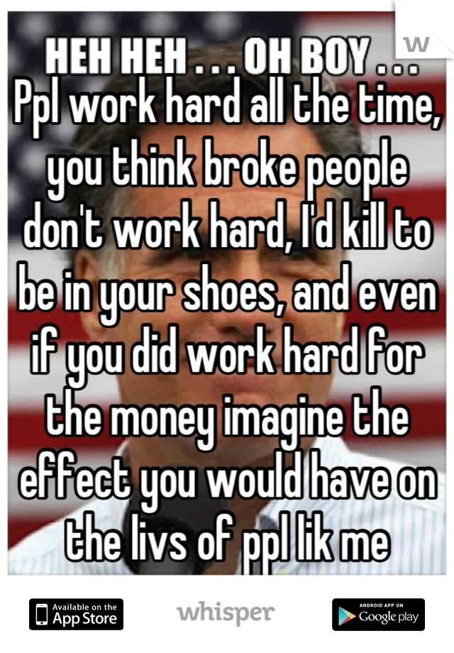 Ppl work hard all the time, you think broke people don't work hard, I'd kill to be in your shoes, and even if you did work hard for the money imagine the effect you would have on the livs of ppl lik me
