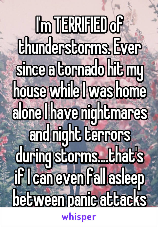 I'm TERRIFIED of thunderstorms. Ever since a tornado hit my house while I was home alone I have nightmares and night terrors during storms....that's if I can even fall asleep between panic attacks