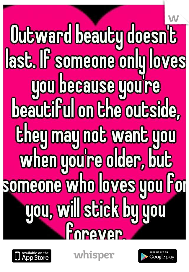 Outward beauty doesn't last. If someone only loves you because you're beautiful on the outside, they may not want you when you're older, but someone who loves you for you, will stick by you forever.