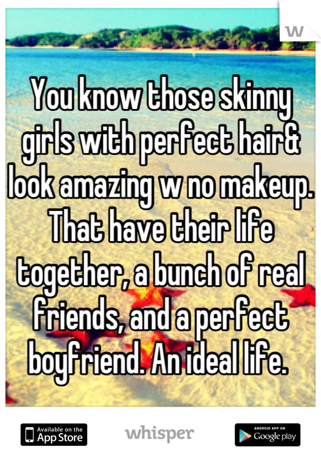 You know those skinny girls with perfect hair& look amazing w no makeup. That have their life together, a bunch of real friends, and a perfect boyfriend. An ideal life. 