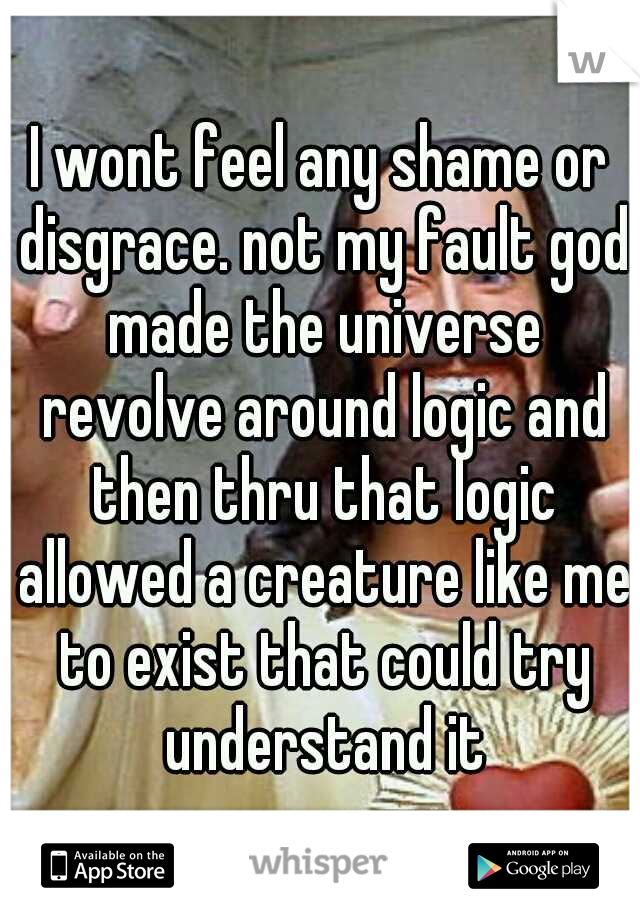 I wont feel any shame or disgrace. not my fault god made the universe revolve around logic and then thru that logic allowed a creature like me to exist that could try understand it