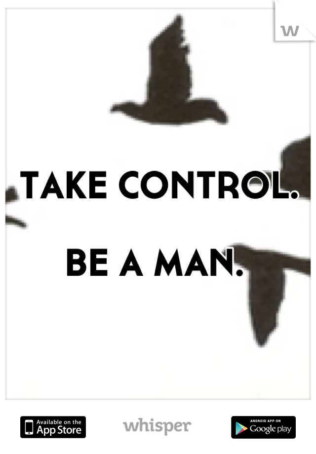 TAKE CONTROL. 

BE A MAN. 