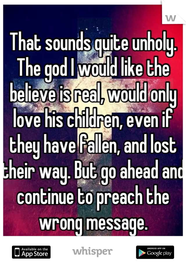 That sounds quite unholy. The god I would like the believe is real, would only love his children, even if they have fallen, and lost their way. But go ahead and continue to preach the wrong message.