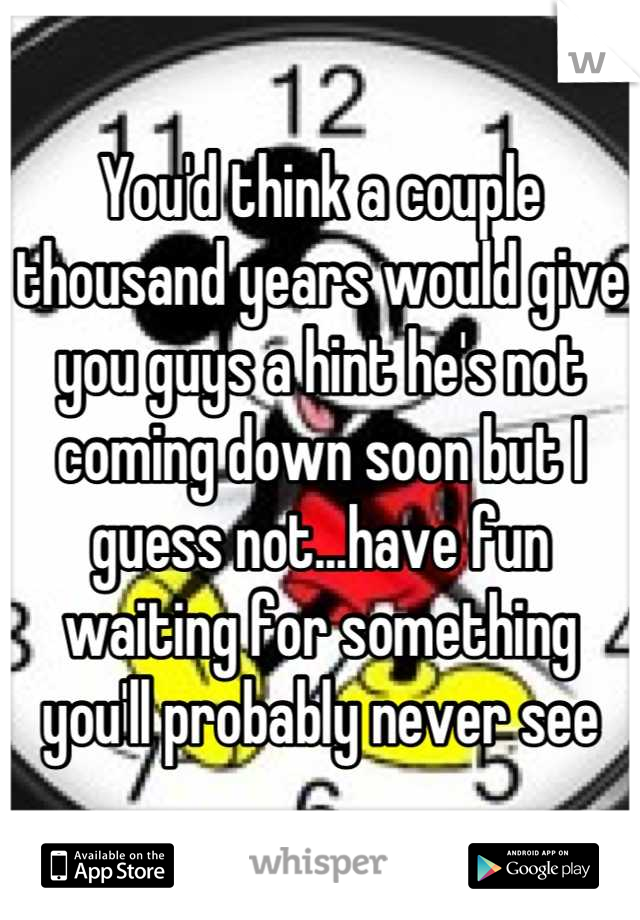 You'd think a couple thousand years would give you guys a hint he's not coming down soon but I guess not...have fun waiting for something you'll probably never see