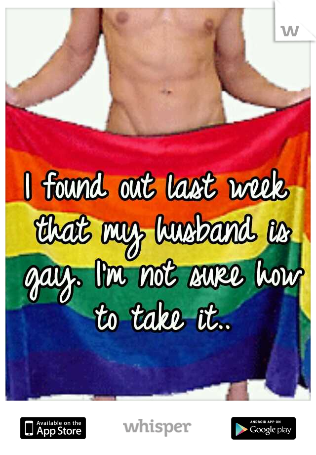I found out last week that my husband is gay. I'm not sure how to take it..