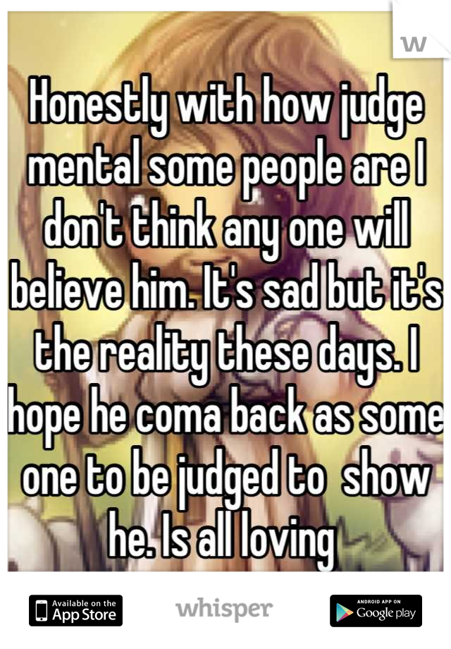 Honestly with how judge mental some people are I don't think any one will believe him. It's sad but it's the reality these days. I hope he coma back as some one to be judged to  show he. Is all loving 