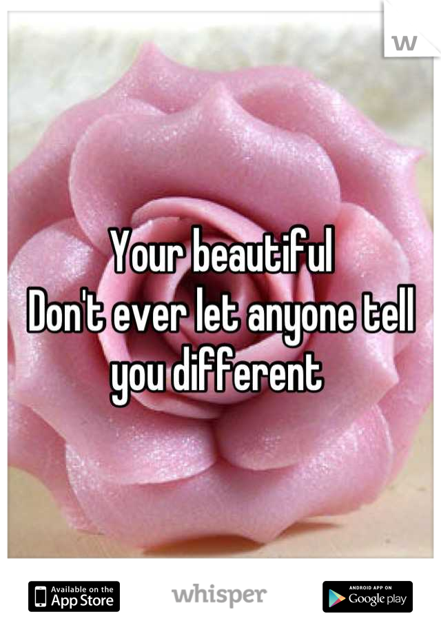 Your beautiful
Don't ever let anyone tell you different 