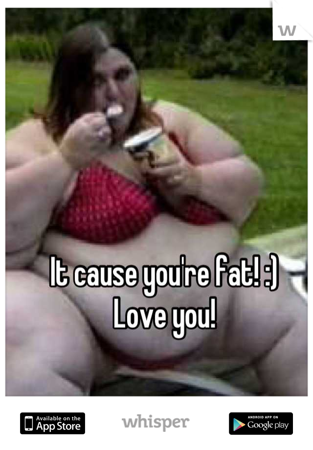 It cause you're fat! :)
Love you!