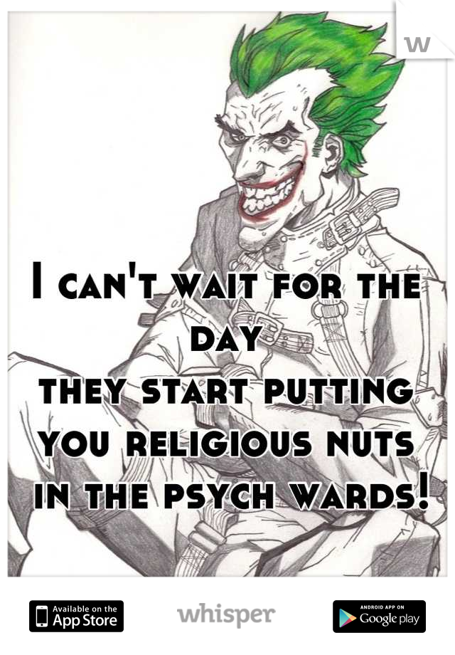 I can't wait for the day 
they start putting you religious nuts
 in the psych wards!