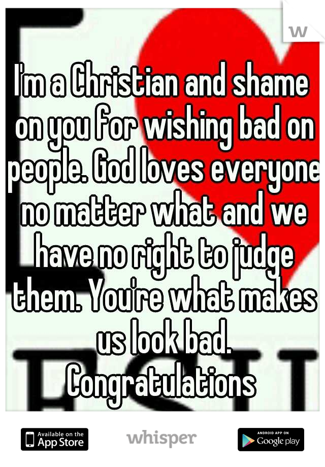 I'm a Christian and shame on you for wishing bad on people. God loves everyone no matter what and we have no right to judge them. You're what makes us look bad. Congratulations 