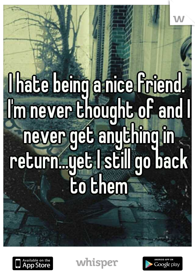I hate being a nice friend. I'm never thought of and I never get anything in return...yet I still go back to them