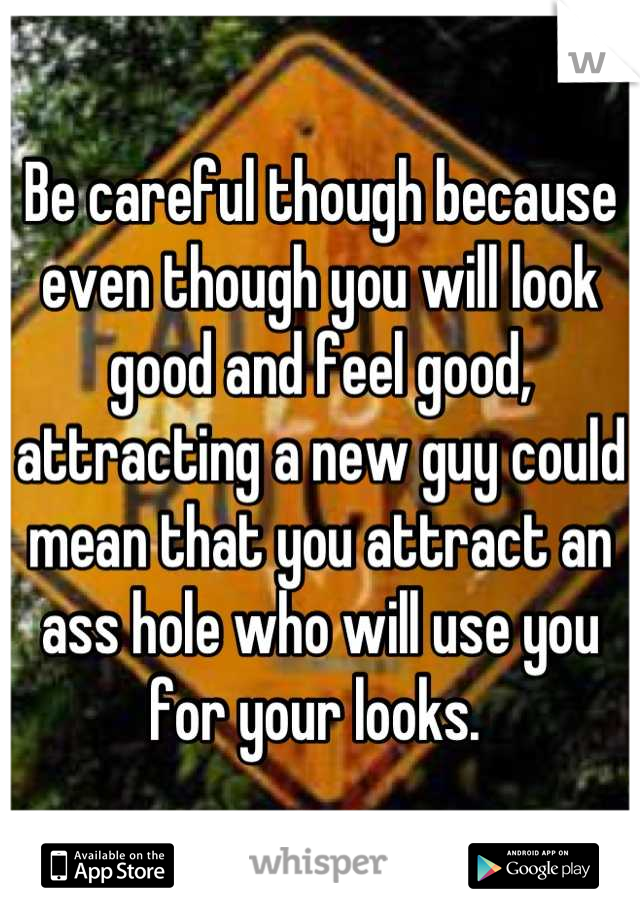 Be careful though because even though you will look good and feel good, attracting a new guy could mean that you attract an ass hole who will use you for your looks. 