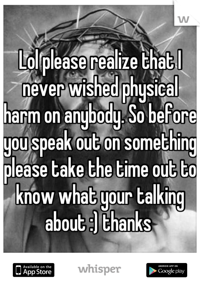 Lol please realize that I never wished physical harm on anybody. So before you speak out on something please take the time out to know what your talking about :) thanks 