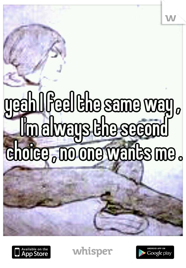 yeah I feel the same way , I'm always the second choice , no one wants me .