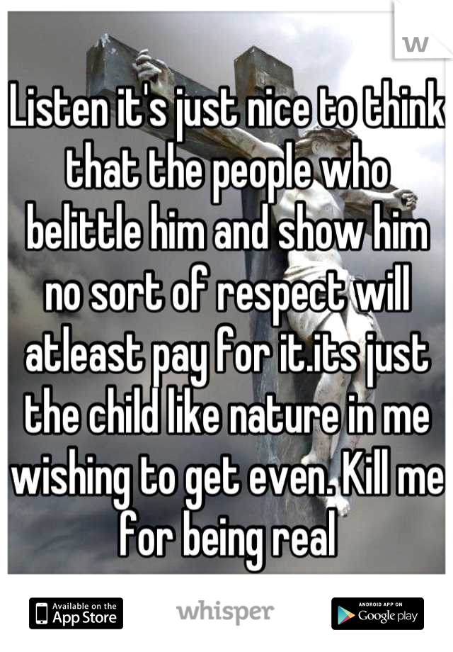 Listen it's just nice to think that the people who belittle him and show him no sort of respect will atleast pay for it.its just the child like nature in me wishing to get even. Kill me for being real