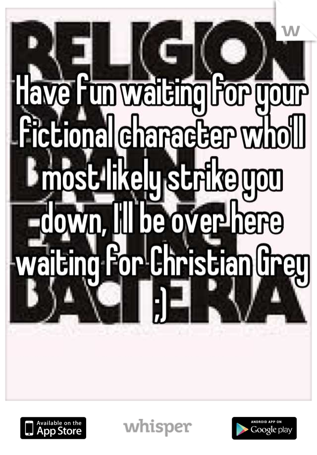 Have fun waiting for your fictional character who'll most likely strike you down, I'll be over here waiting for Christian Grey ;)