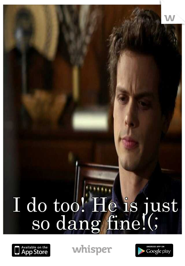  I do too! He is just so dang fine!(;
