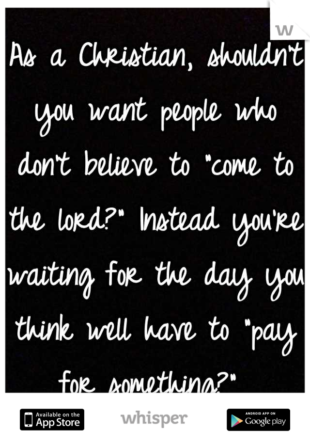 As a Christian, shouldn't you want people who don't believe to "come to the lord?" Instead you're waiting for the day you think well have to "pay for something?" 