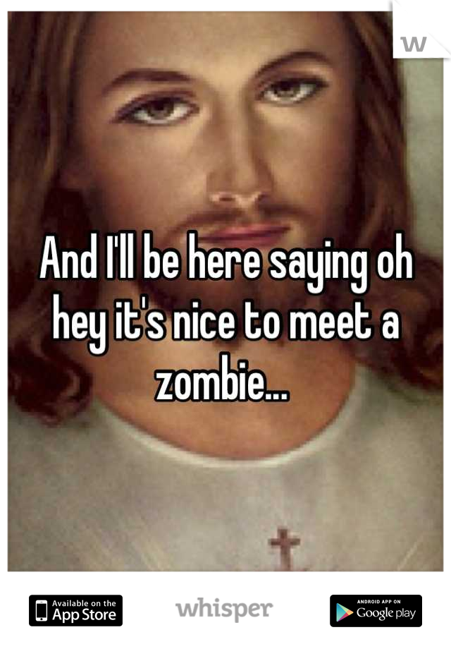 And I'll be here saying oh hey it's nice to meet a zombie... 