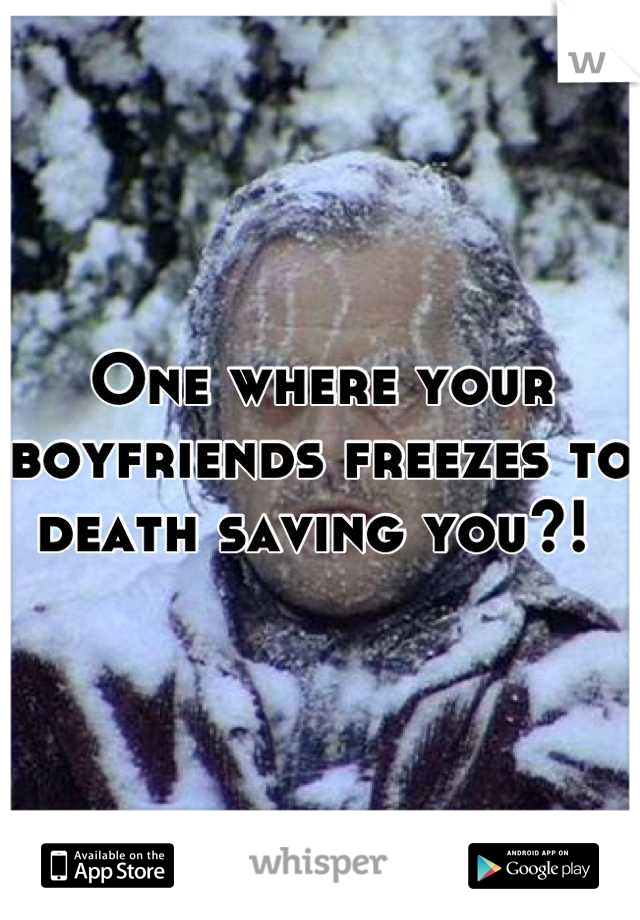 One where your boyfriends freezes to death saving you?! 