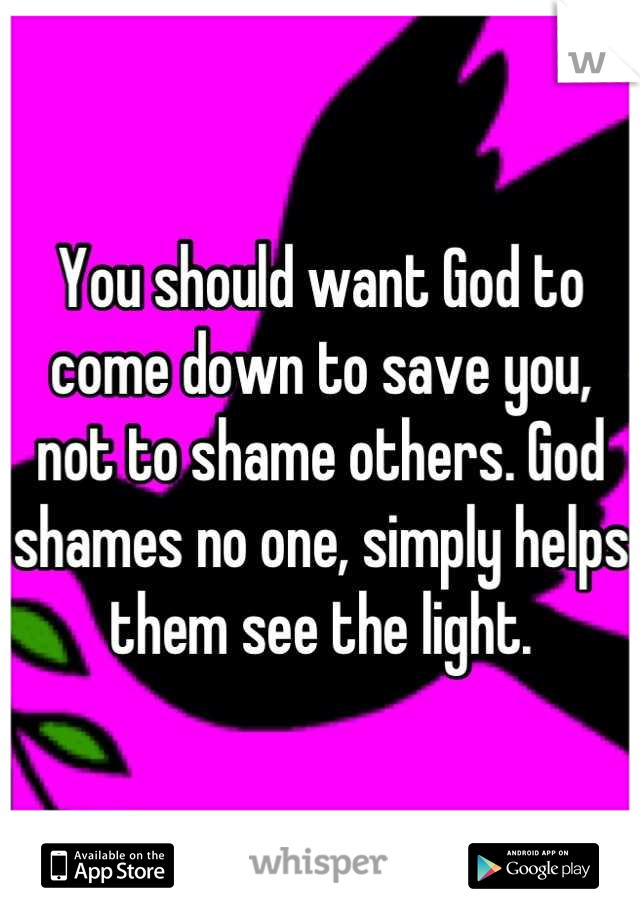 You should want God to come down to save you, not to shame others. God shames no one, simply helps them see the light.