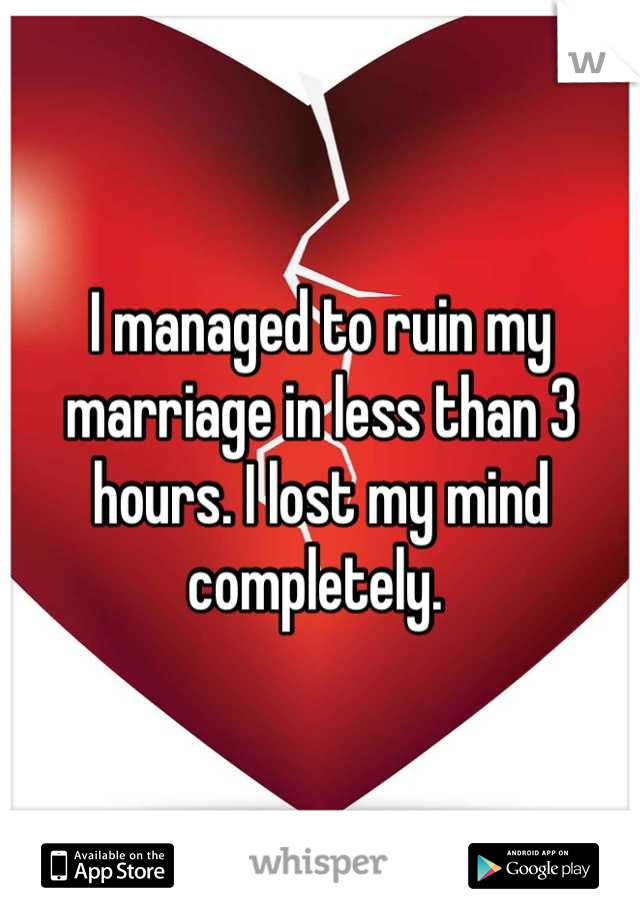 I managed to ruin my marriage in less than 3 hours. I lost my mind completely. 