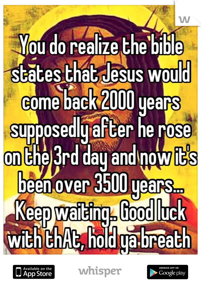 You do realize the bible states that Jesus would come back 2000 years supposedly after he rose on the 3rd day and now it's been over 3500 years... Keep waiting.. Good luck with thAt, hold ya breath 