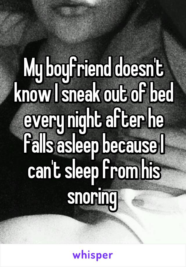 My boyfriend doesn't know I sneak out of bed every night after he falls asleep because I can't sleep from his snoring 