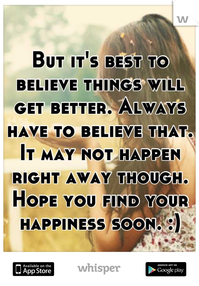 But it's best to believe things will get better. Always have to believe that. It may not happen right away though. Hope you find your happiness soon. :)