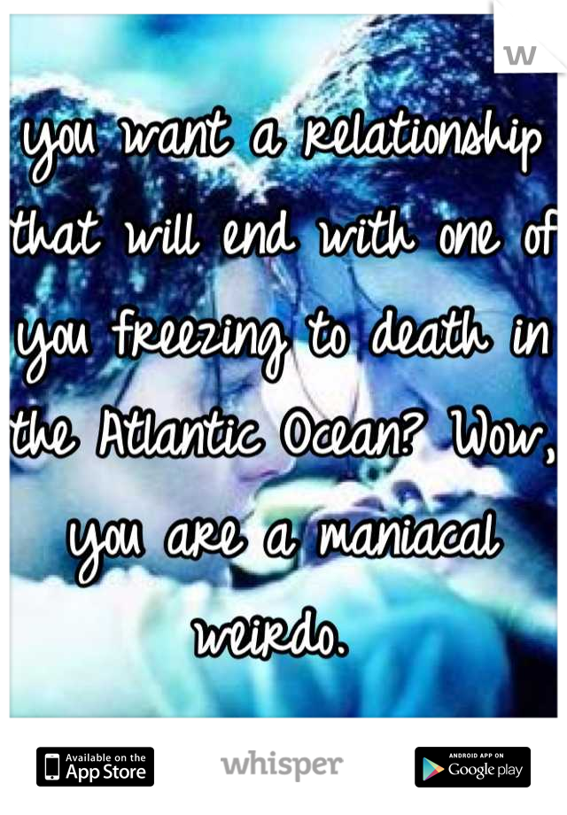 you want a relationship that will end with one of you freezing to death in the Atlantic Ocean? Wow, you are a maniacal weirdo. 