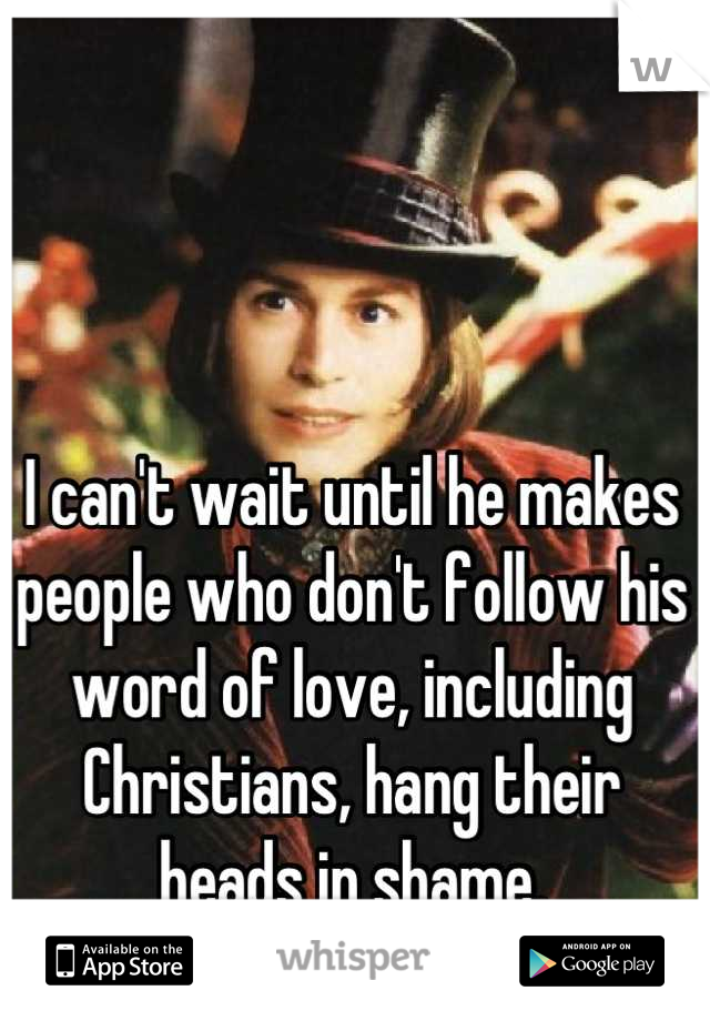 I can't wait until he makes people who don't follow his word of love, including Christians, hang their heads in shame.