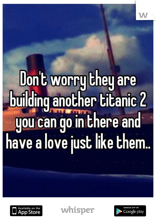 Don't worry they are building another titanic 2 you can go in there and have a love just like them..