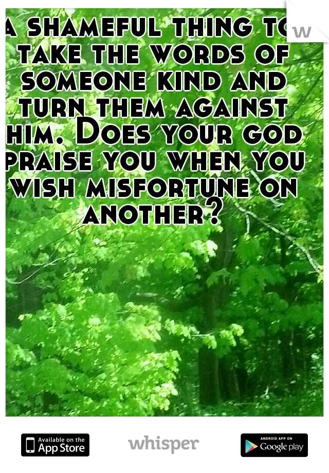 a shameful thing to take the words of someone kind and turn them against him. Does your god praise you when you wish misfortune on another?