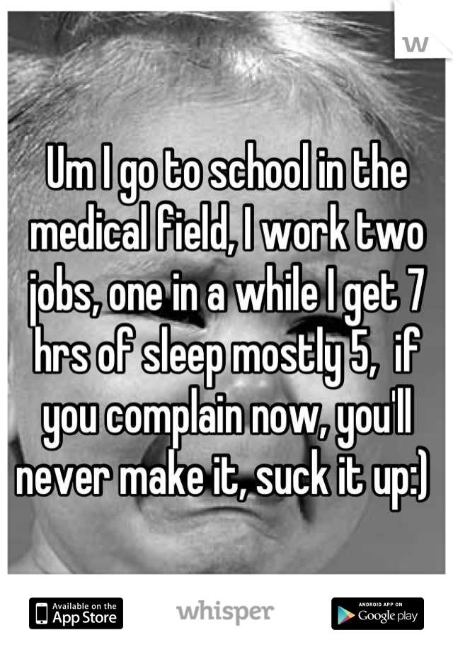Um I go to school in the medical field, I work two jobs, one in a while I get 7 hrs of sleep mostly 5,  if you complain now, you'll never make it, suck it up:) 
