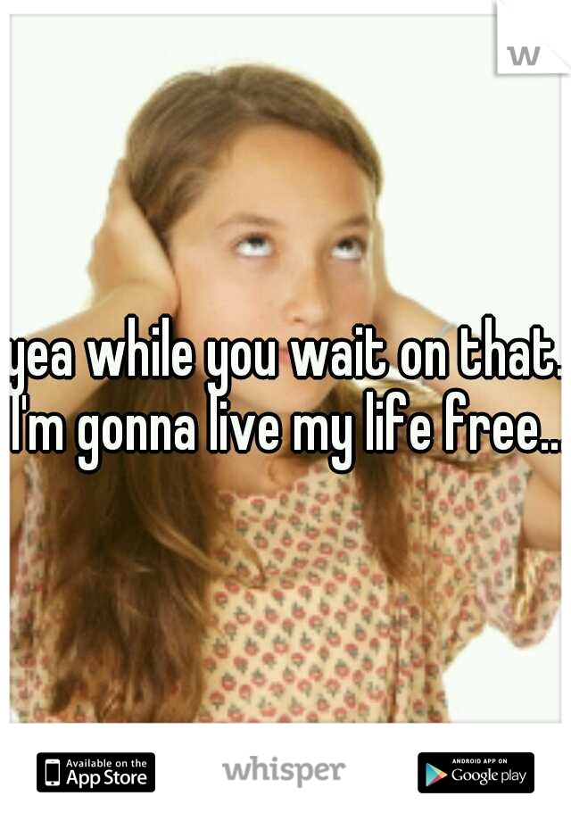 yea while you wait on that. I'm gonna live my life free... 