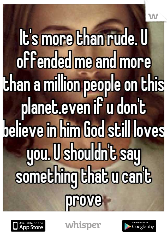 It's more than rude. U offended me and more than a million people on this planet.even if u don't believe in him God still loves you. U shouldn't say something that u can't prove