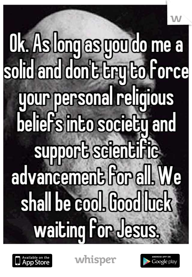Ok. As long as you do me a solid and don't try to force your personal religious beliefs into society and support scientific advancement for all. We shall be cool. Good luck waiting for Jesus.
