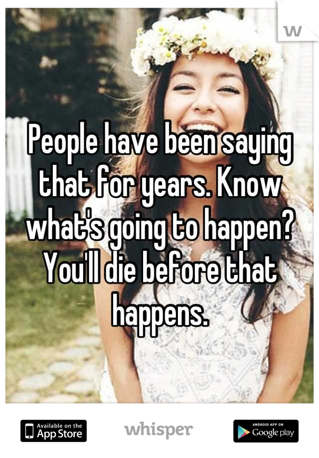 People have been saying that for years. Know what's going to happen? You'll die before that happens.