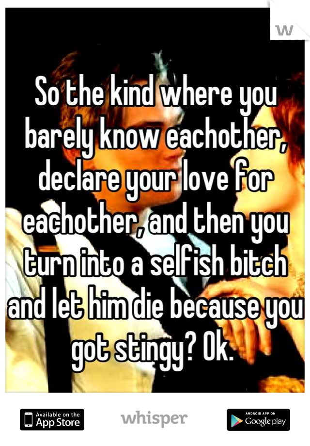 So the kind where you barely know eachother, declare your love for eachother, and then you turn into a selfish bitch and let him die because you got stingy? Ok. 